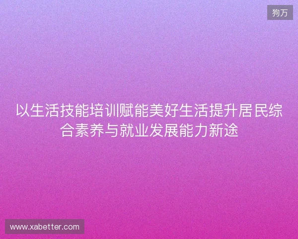 以生活技能培训赋能美好生活提升居民综合素养与就业发展能力新途 以生活技能培训赋能美好生活提升居民综合素养与就业发展能力新途